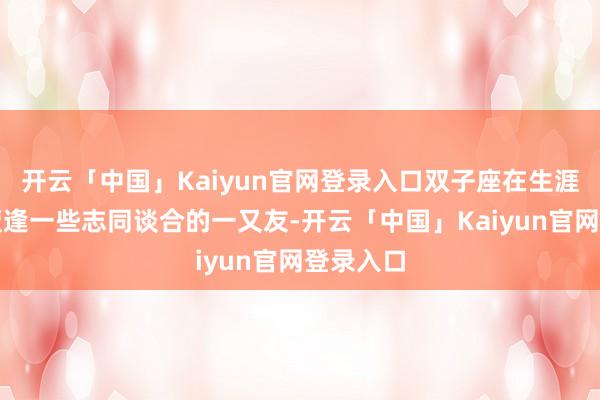 开云「中国」Kaiyun官网登录入口双子座在生涯中也会遭逢一些志同谈合的一又友-开云「中国」Kaiyun官网登录入口