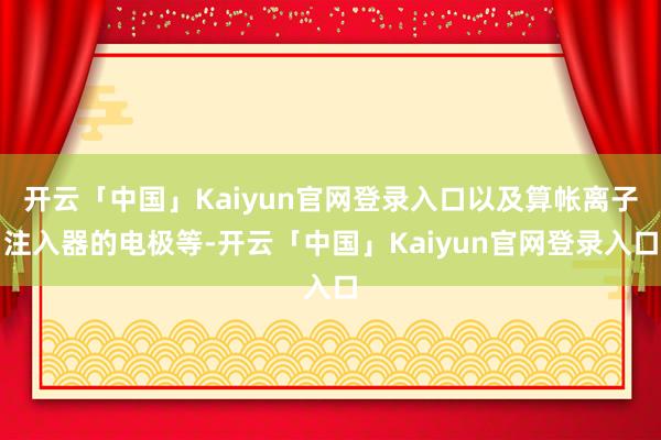 开云「中国」Kaiyun官网登录入口以及算帐离子注入器的电极等-开云「中国」Kaiyun官网登录入口