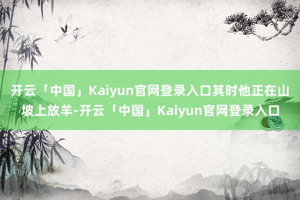 开云「中国」Kaiyun官网登录入口其时他正在山坡上放羊-开云「中国」Kaiyun官网登录入口