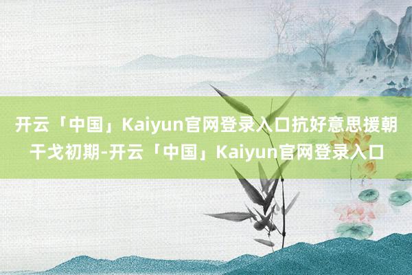 开云「中国」Kaiyun官网登录入口抗好意思援朝干戈初期-开云「中国」Kaiyun官网登录入口