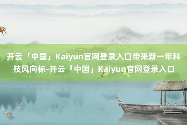 开云「中国」Kaiyun官网登录入口带来新一年科技风向标-开云「中国」Kaiyun官网登录入口