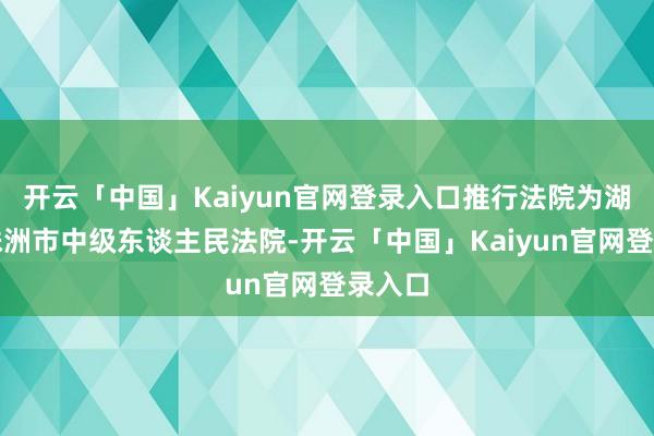 开云「中国」Kaiyun官网登录入口推行法院为湖南省株洲市中级东谈主民法院-开云「中国」Kaiyun官网登录入口