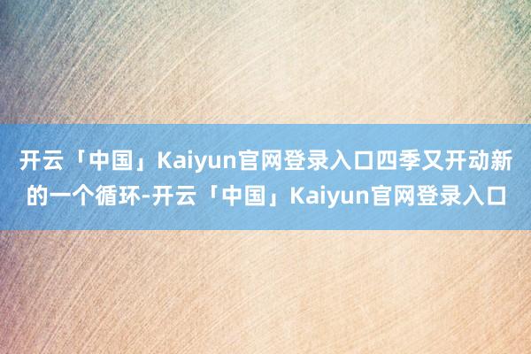 开云「中国」Kaiyun官网登录入口四季又开动新的一个循环-开云「中国」Kaiyun官网登录入口