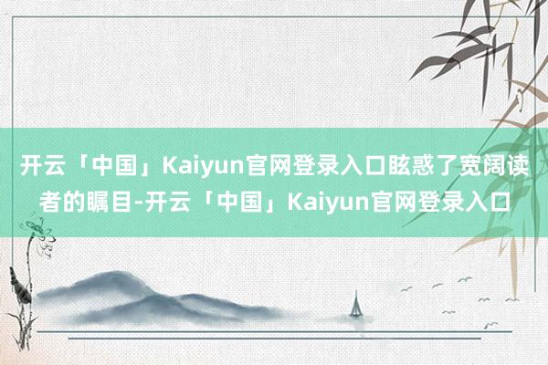 开云「中国」Kaiyun官网登录入口眩惑了宽阔读者的瞩目-开云「中国」Kaiyun官网登录入口