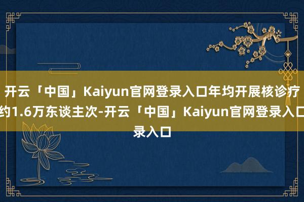 开云「中国」Kaiyun官网登录入口年均开展核诊疗约1.6万东谈主次-开云「中国」Kaiyun官网登录入口