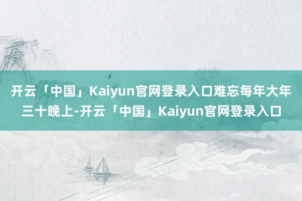 开云「中国」Kaiyun官网登录入口难忘每年大年三十晚上-开云「中国」Kaiyun官网登录入口