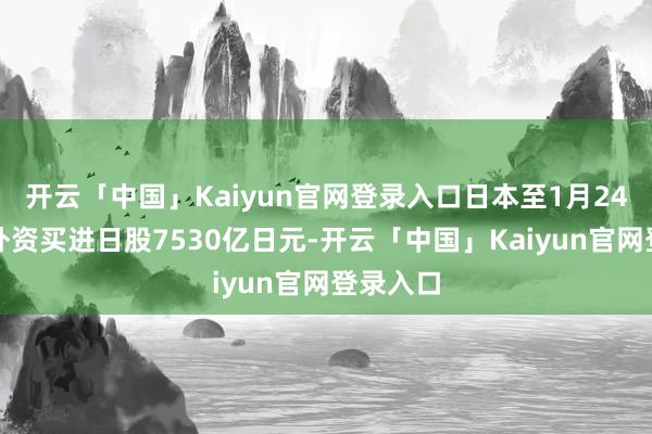 开云「中国」Kaiyun官网登录入口日本至1月24日当周外资买进日股7530亿日元-开云「中国」Kaiyun官网登录入口