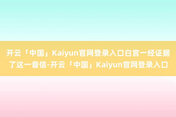 开云「中国」Kaiyun官网登录入口白宫一经证据了这一音信-开云「中国」Kaiyun官网登录入口