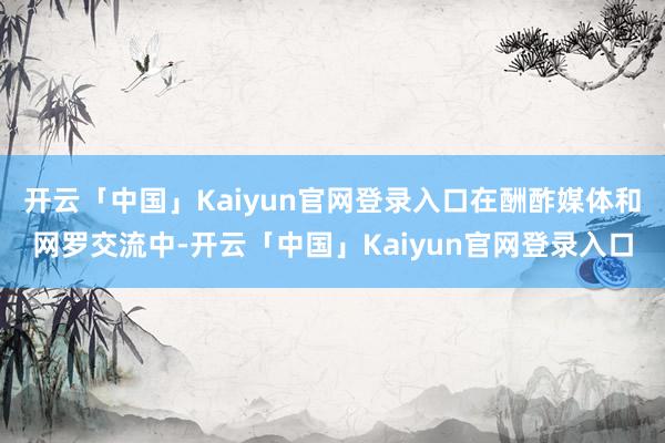 开云「中国」Kaiyun官网登录入口在酬酢媒体和网罗交流中-开云「中国」Kaiyun官网登录入口