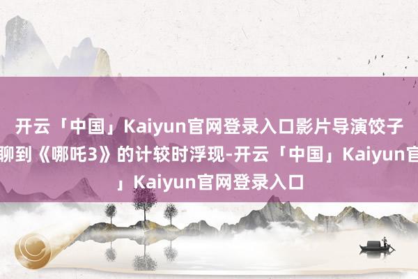 开云「中国」Kaiyun官网登录入口影片导演饺子给与采访时聊到《哪吒3》的计较时浮现-开云「中国」Kaiyun官网登录入口