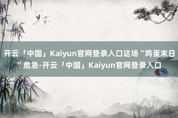 开云「中国」Kaiyun官网登录入口这场“鸡蛋末日”危急-开云「中国」Kaiyun官网登录入口