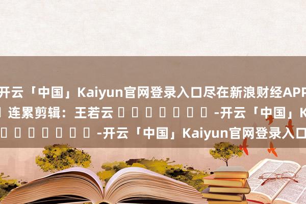 开云「中国」Kaiyun官网登录入口尽在新浪财经APP            						连累剪辑：王若云 							-开云「中国」Kaiyun官网登录入口