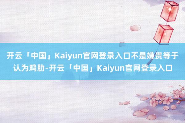 开云「中国」Kaiyun官网登录入口不是嫌贵等于认为鸡肋-开云「中国」Kaiyun官网登录入口