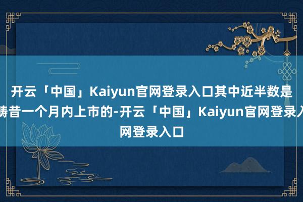 开云「中国」Kaiyun官网登录入口其中近半数是在畴昔一个月内上市的-开云「中国」Kaiyun官网登录入口