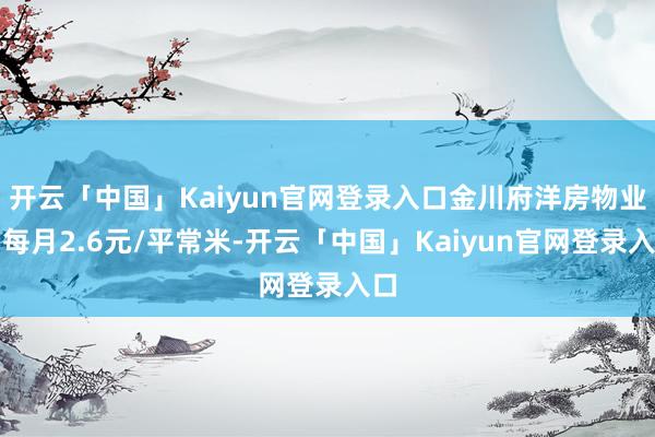 开云「中国」Kaiyun官网登录入口金川府洋房物业费每月2.6元/平常米-开云「中国」Kaiyun官网登录入口