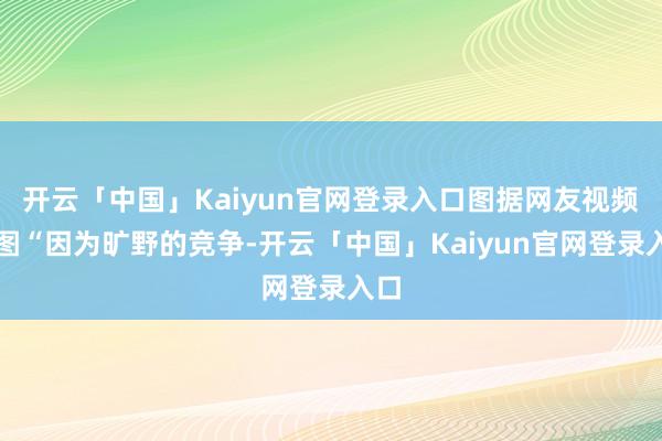 开云「中国」Kaiyun官网登录入口图据网友视频截图“因为旷野的竞争-开云「中国」Kaiyun官网登录入口