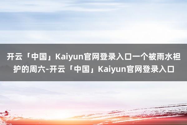 开云「中国」Kaiyun官网登录入口一个被雨水袒护的周六-开云「中国」Kaiyun官网登录入口