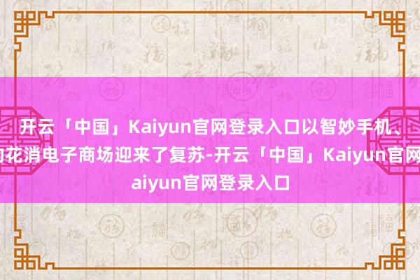 开云「中国」Kaiyun官网登录入口以智妙手机、PC为主的花消电子商场迎来了复苏-开云「中国」Kaiyun官网登录入口