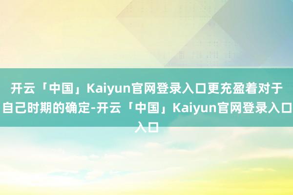 开云「中国」Kaiyun官网登录入口更充盈着对于自己时期的确定-开云「中国」Kaiyun官网登录入口