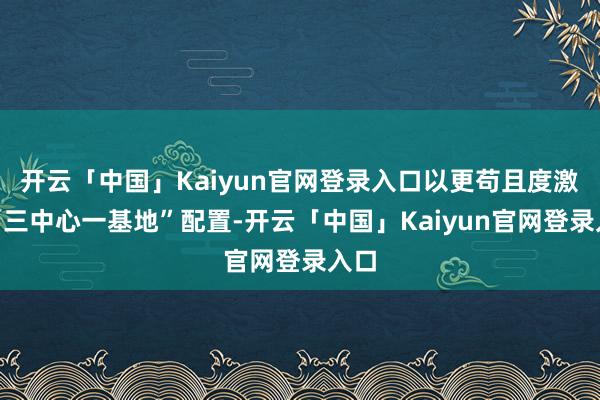 开云「中国」Kaiyun官网登录入口以更苟且度激动“三中心一基地”配置-开云「中国」Kaiyun官网登录入口
