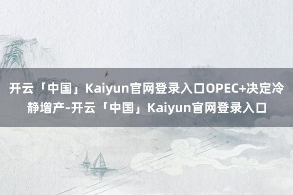开云「中国」Kaiyun官网登录入口OPEC+决定冷静增产-开云「中国」Kaiyun官网登录入口