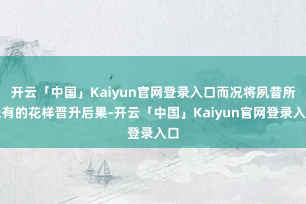 开云「中国」Kaiyun官网登录入口而况将夙昔所未有的花样晋升后果-开云「中国」Kaiyun官网登录入口