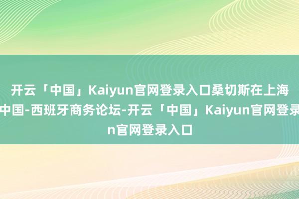 开云「中国」Kaiyun官网登录入口桑切斯在上海出席中国-西班牙商务论坛-开云「中国」Kaiyun官网登录入口