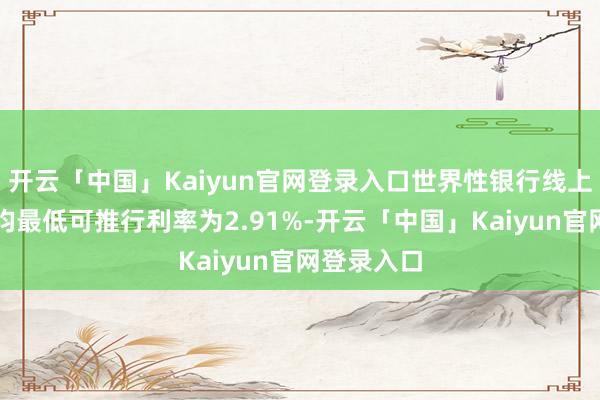 开云「中国」Kaiyun官网登录入口世界性银行线上耗尽贷平均最低可推行利率为2.91%-开云「中国」Kaiyun官网登录入口