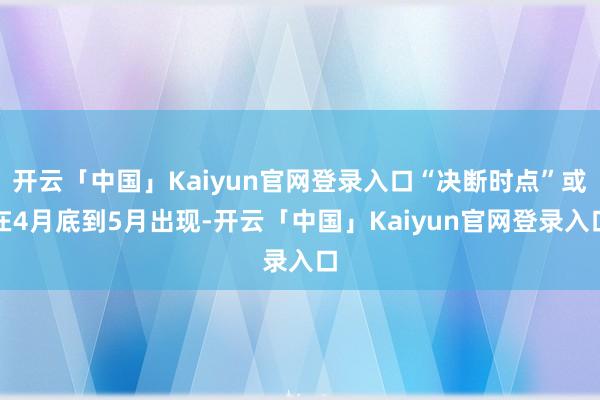 开云「中国」Kaiyun官网登录入口“决断时点”或在4月底到5月出现-开云「中国」Kaiyun官网登录入口