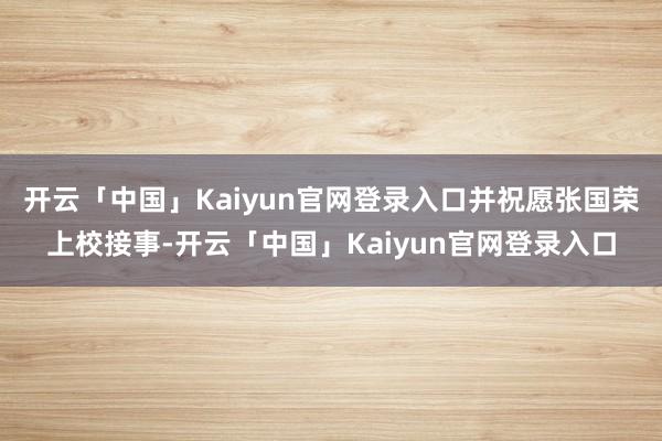 开云「中国」Kaiyun官网登录入口并祝愿张国荣上校接事-开云「中国」Kaiyun官网登录入口