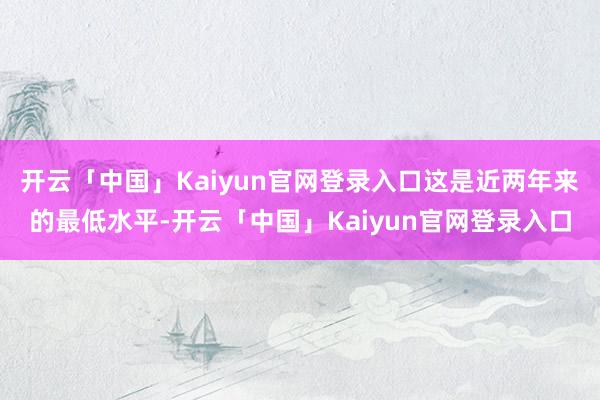 开云「中国」Kaiyun官网登录入口这是近两年来的最低水平-开云「中国」Kaiyun官网登录入口