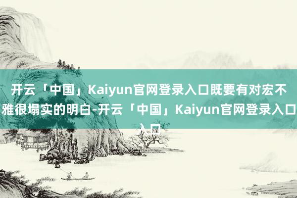 开云「中国」Kaiyun官网登录入口既要有对宏不雅很塌实的明白-开云「中国」Kaiyun官网登录入口