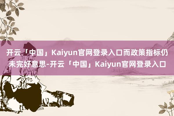 开云「中国」Kaiyun官网登录入口而政策指标仍未完好意思-开云「中国」Kaiyun官网登录入口