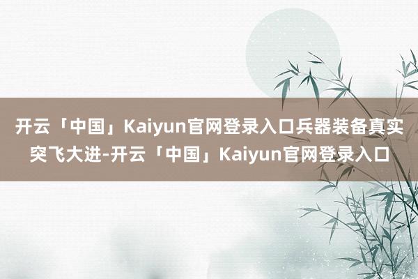 开云「中国」Kaiyun官网登录入口兵器装备真实突飞大进-开云「中国」Kaiyun官网登录入口