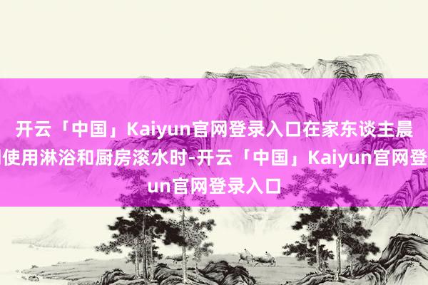 开云「中国」Kaiyun官网登录入口在家东谈主晨间同期使用淋浴和厨房滚水时-开云「中国」Kaiyun官网登录入口