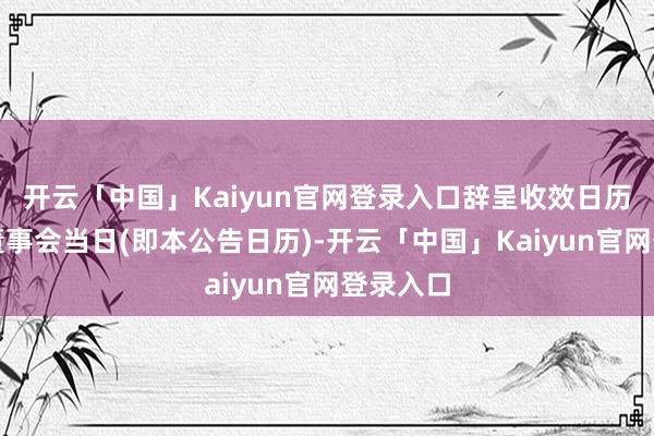 开云「中国」Kaiyun官网登录入口辞呈收效日历为投递董事会当日(即本公告日历)-开云「中国」Kaiyun官网登录入口