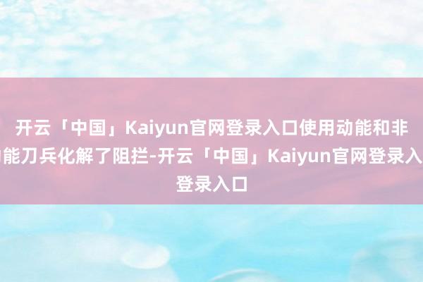 开云「中国」Kaiyun官网登录入口使用动能和非动能刀兵化解了阻拦-开云「中国」Kaiyun官网登录入口