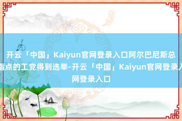 开云「中国」Kaiyun官网登录入口阿尔巴尼斯总理指点的工党得到选举-开云「中国」Kaiyun官网登录入口