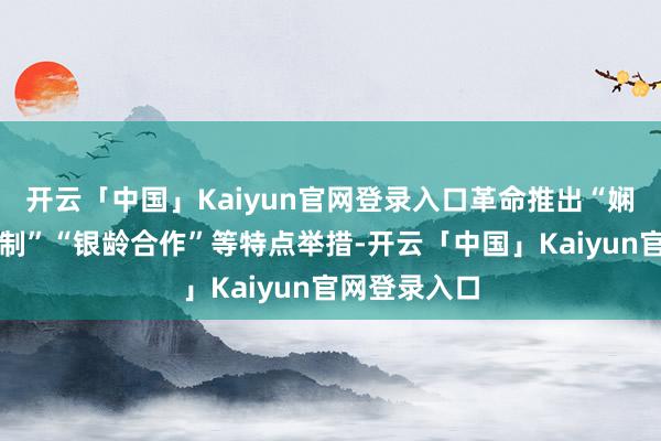 开云「中国」Kaiyun官网登录入口革命推出“娴雅本质积分制”“银龄合作”等特点举措-开云「中国」Kaiyun官网登录入口