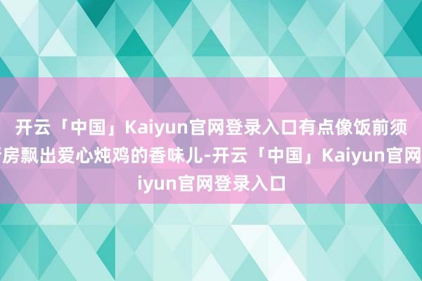 开云「中国」Kaiyun官网登录入口有点像饭前须臾闻到厨房飘出爱心炖鸡的香味儿-开云「中国」Kaiyun官网登录入口