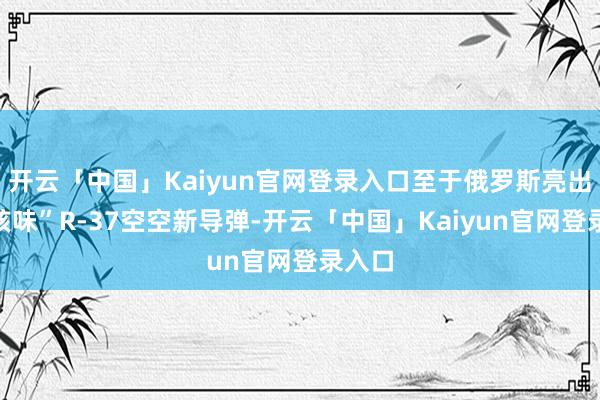 开云「中国」Kaiyun官网登录入口至于俄罗斯亮出的“核味”R-37空空新导弹-开云「中国」Kaiyun官网登录入口