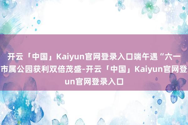 开云「中国」Kaiyun官网登录入口端午遇“六一”｜来市属公园获利双倍茂盛-开云「中国」Kaiyun官网登录入口