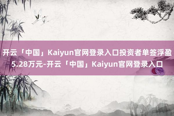 开云「中国」Kaiyun官网登录入口投资者单签浮盈5.28万元-开云「中国」Kaiyun官网登录入口