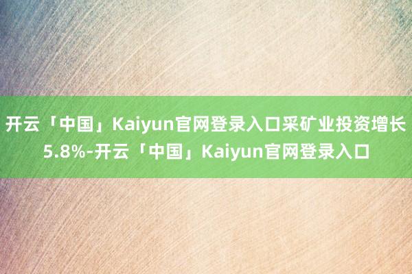开云「中国」Kaiyun官网登录入口采矿业投资增长5.8%-开云「中国」Kaiyun官网登录入口