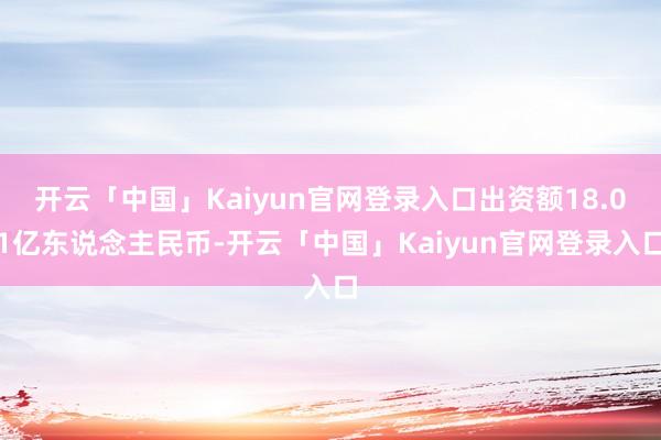开云「中国」Kaiyun官网登录入口出资额18.01亿东说念主民币-开云「中国」Kaiyun官网登录入口