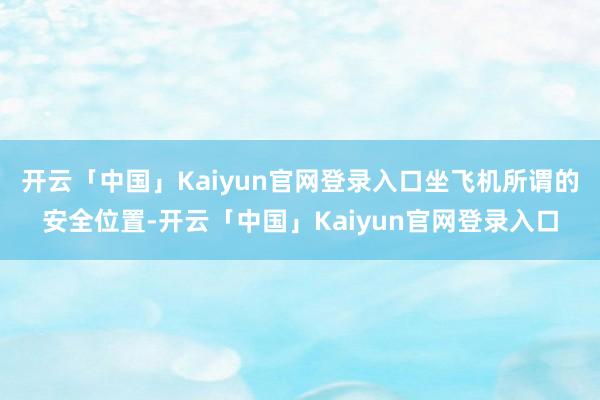开云「中国」Kaiyun官网登录入口坐飞机所谓的安全位置-开云「中国」Kaiyun官网登录入口
