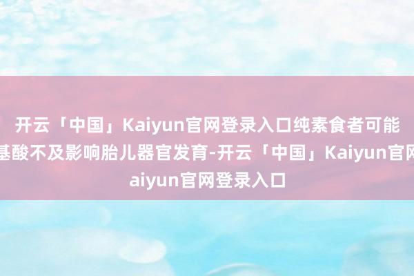 开云「中国」Kaiyun官网登录入口纯素食者可能因必需氨基酸不及影响胎儿器官发育-开云「中国」Kaiyun官网登录入口