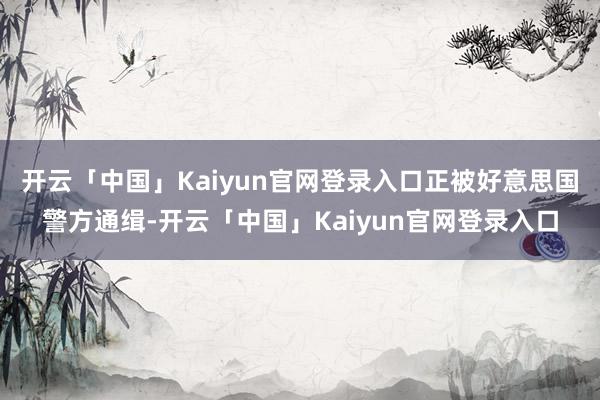 开云「中国」Kaiyun官网登录入口正被好意思国警方通缉-开云「中国」Kaiyun官网登录入口