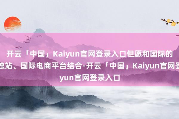 开云「中国」Kaiyun官网登录入口但愿和国际的一些孤独站、国际电商平台结合-开云「中国」Kaiyun官网登录入口