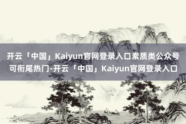 开云「中国」Kaiyun官网登录入口素质类公众号可衔尾热门-开云「中国」Kaiyun官网登录入口